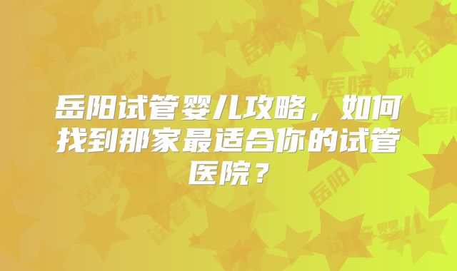 岳阳试管婴儿攻略，如何找到那家最适合你的试管医院？