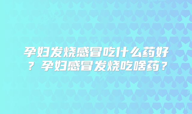 孕妇发烧感冒吃什么药好?孕妇感冒发烧吃啥药?