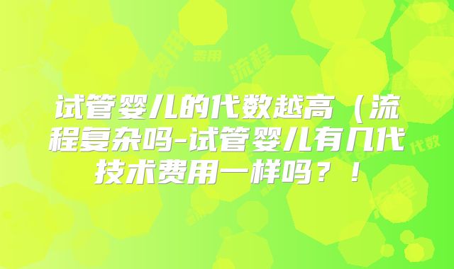 试管婴儿的代数越高（流程复杂吗-试管婴儿有几代技术费用一样吗？！