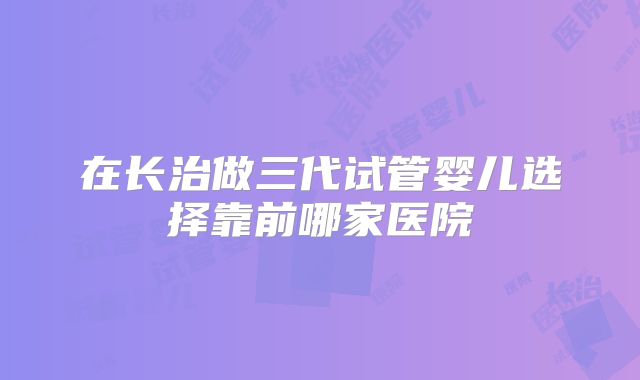在长治做三代试管婴儿选择靠前哪家医院
