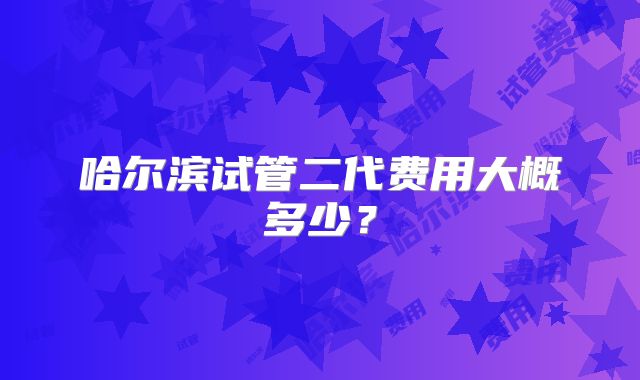 哈尔滨试管二代费用大概多少?