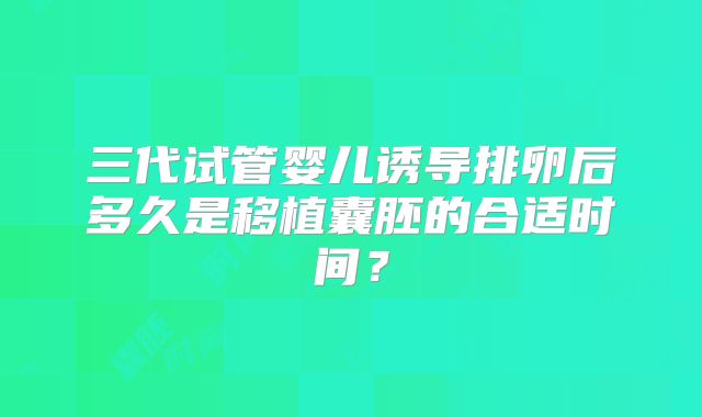 三代试管婴儿诱导排卵后多久是移植囊胚的合适时间？