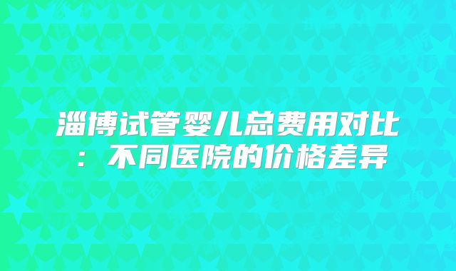 淄博试管婴儿总费用对比:不同医院的价格差异