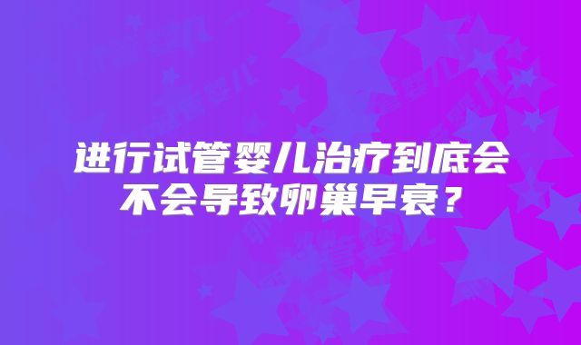 进行试管婴儿治疗到底会不会导致卵巢早衰？