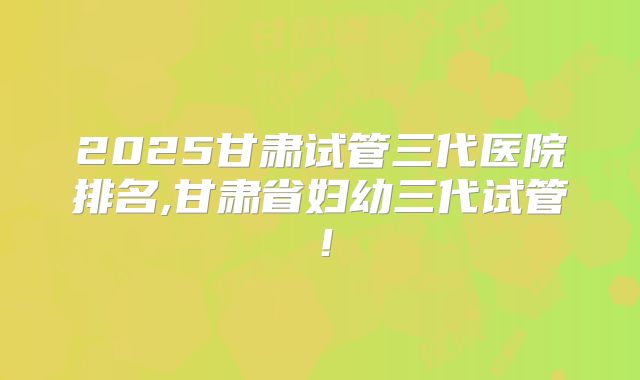 2025甘肃试管三代医院排名,甘肃省妇幼三代试管！