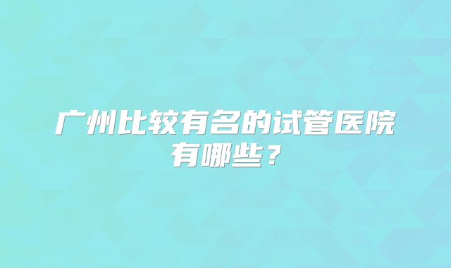 广州比较有名的试管医院有哪些?