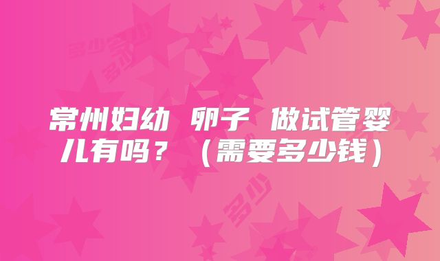 常州妇幼 卵子 做试管婴儿有吗?(需要多少钱)