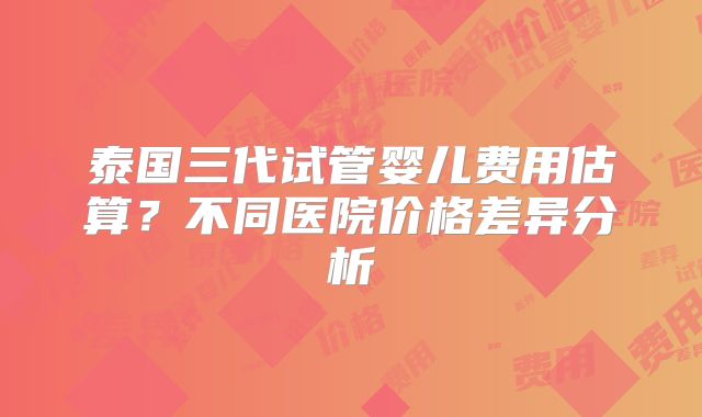 泰国三代试管婴儿费用估算?不同医院价格差异分析