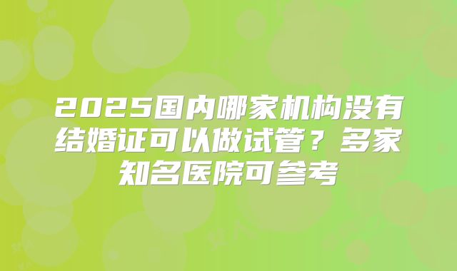 2025国内哪家机构没有结婚证可以做试管？多家知名医院可参考
