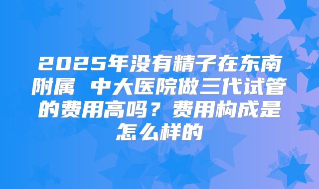 2025年没有精子在东南附属 中大医院做三代试管的费用高吗？费用构成是怎么样的