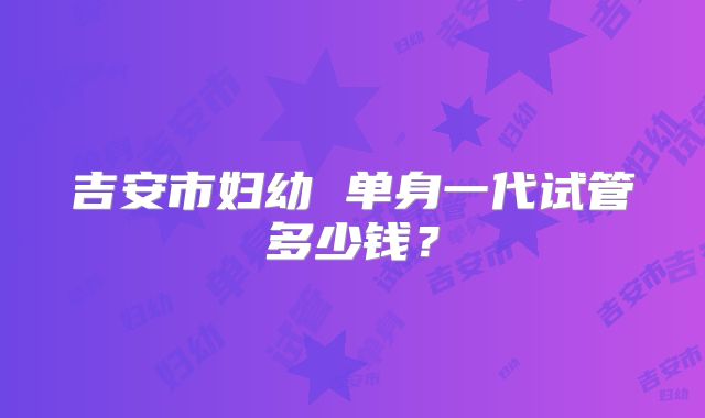 吉安市妇幼 单身一代试管多少钱？