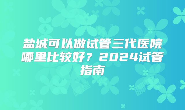盐城可以做试管三代医院哪里比较好?2024试管指南