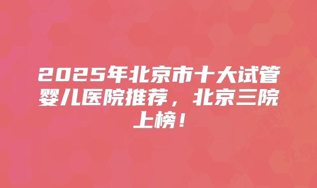 2025年北京市十大试管婴儿医院推荐，北京三院上榜！