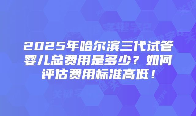 2025年哈尔滨三代试管婴儿总费用是多少?如何评估费用标准高低!