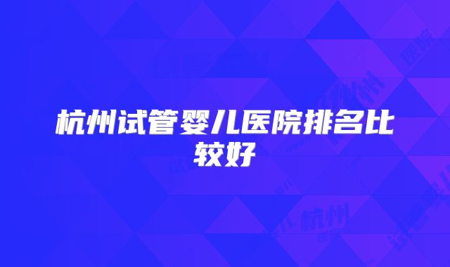 杭州试管婴儿医院排名比较好