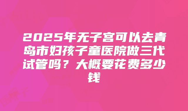 2025年无子宫可以去青岛市妇孩子童医院做三代试管吗？大概要花费多少钱
