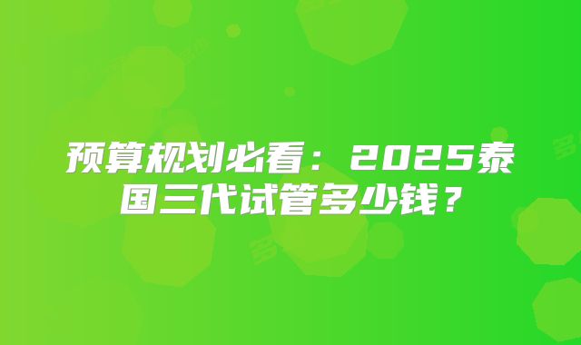 预算规划必看：2025泰国三代试管多少钱？