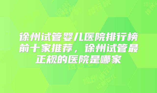 徐州试管婴儿医院排行榜前十家推荐，徐州试管最正规的医院是哪家