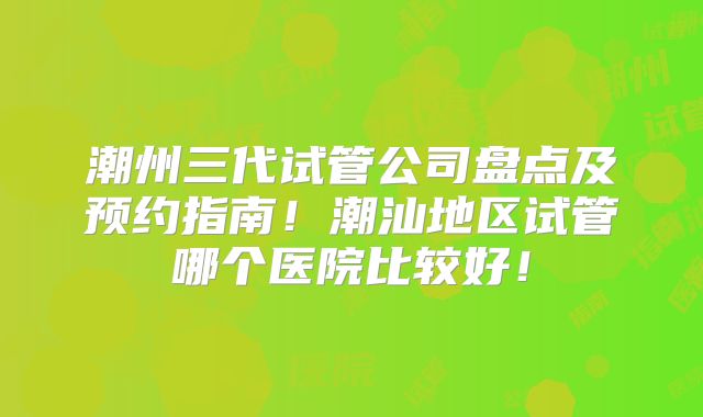 潮州三代试管公司盘点及预约指南！潮汕地区试管哪个医院比较好！