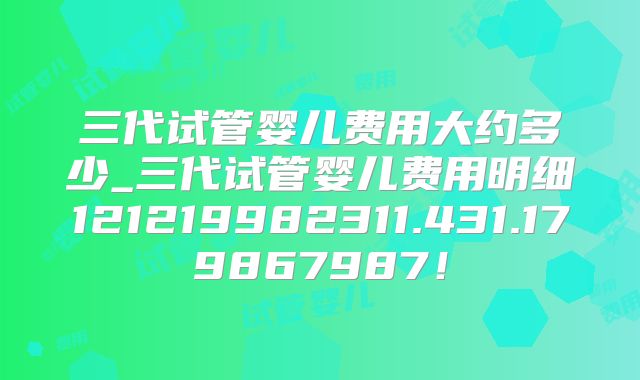 三代试管婴儿费用大约多少_三代试管婴儿费用明细121219982311.431.179867987!