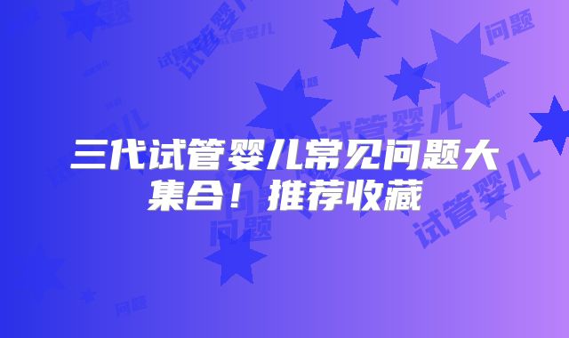 三代试管婴儿常见问题大集合!推荐收藏