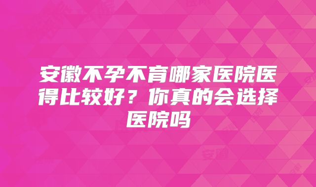 安徽不孕不育哪家医院医得比较好？你真的会选择医院吗