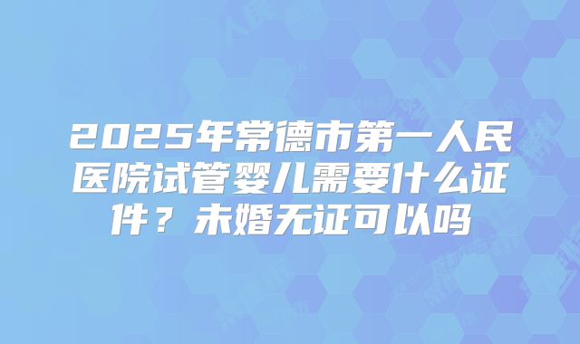 2025年常德市第一人民医院试管婴儿需要什么证件?未婚无证可以吗