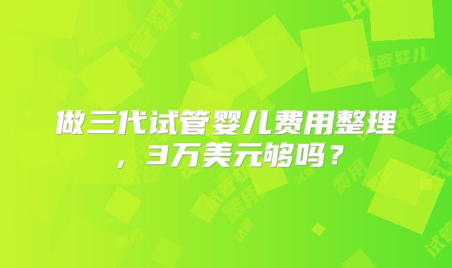 做三代试管婴儿费用整理,3万美元够吗?