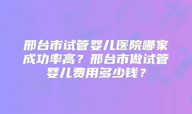 邢台市试管婴儿医院哪家成功率高?邢台市做试管婴儿费用多少钱?