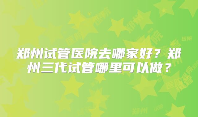 郑州试管医院去哪家好？郑州三代试管哪里可以做？