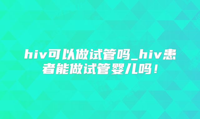 hiv可以做试管吗_hiv患者能做试管婴儿吗！