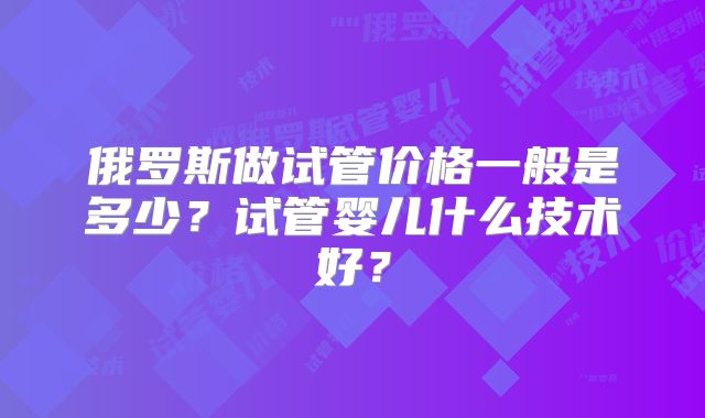 俄罗斯做试管价格一般是多少?试管婴儿什么技术好?