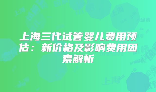 上海三代试管婴儿费用预估：新价格及影响费用因素解析