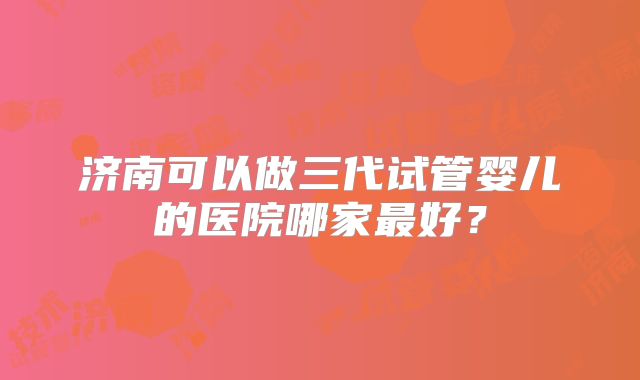 济南可以做三代试管婴儿的医院哪家最好？