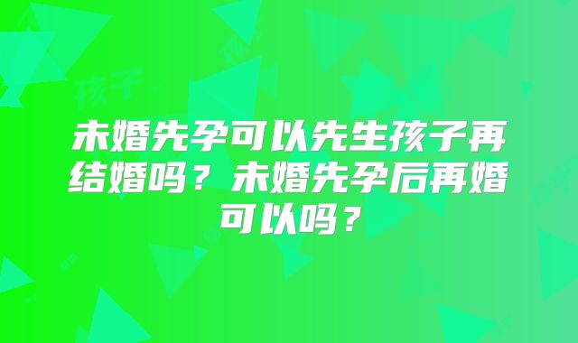 未婚先孕可以先生孩子再结婚吗?未婚先孕后再婚可以吗?