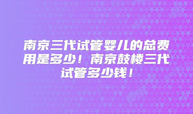 南京三代试管婴儿的总费用是多少！南京鼓楼三代试管多少钱！