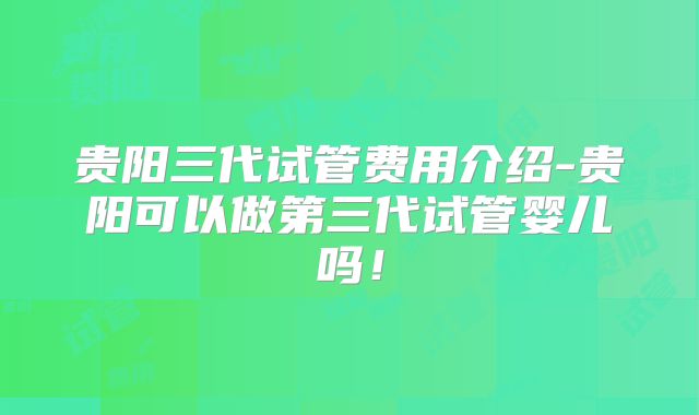 贵阳三代试管费用介绍-贵阳可以做第三代试管婴儿吗！