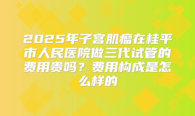 2025年子宫肌瘤在桂平市人民医院做三代试管的费用贵吗?费用构成是怎么样的