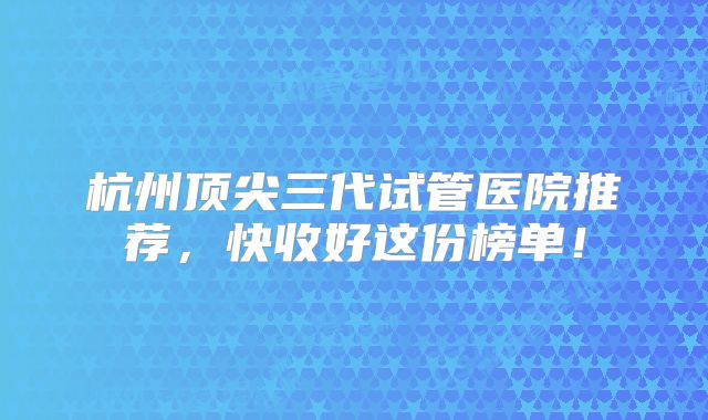 杭州顶尖三代试管医院推荐，快收好这份榜单！