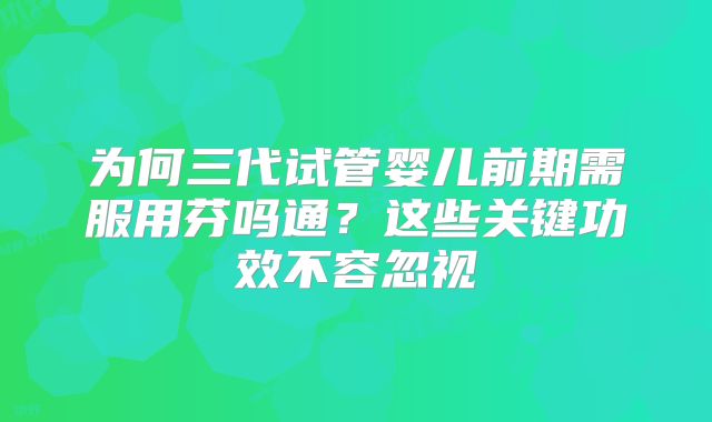 为何三代试管婴儿前期需服用芬吗通？这些关键功效不容忽视