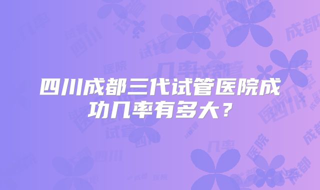 四川成都三代试管医院成功几率有多大?