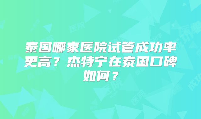 泰国哪家医院试管成功率更高？杰特宁在泰国口碑如何？