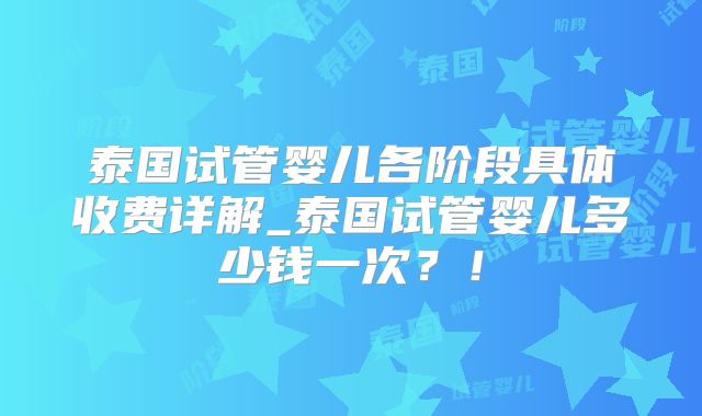 泰国试管婴儿各阶段具体收费详解_泰国试管婴儿多少钱一次？！