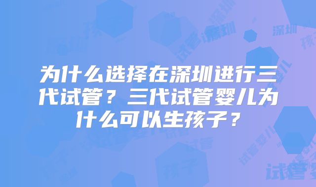为什么选择在深圳进行三代试管?三代试管婴儿为什么可以生孩子?