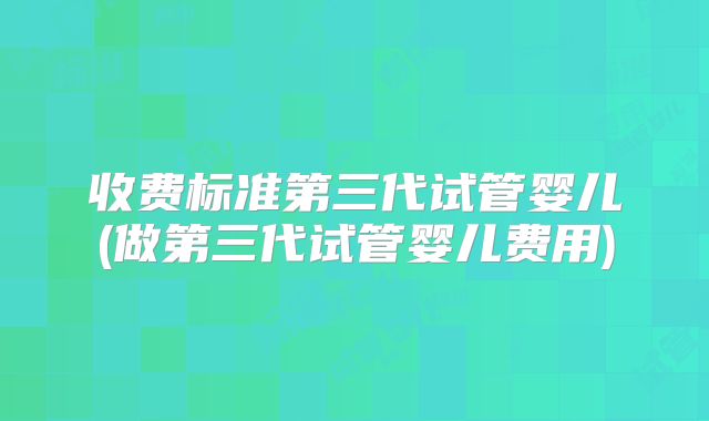 收费标准第三代试管婴儿(做第三代试管婴儿费用)