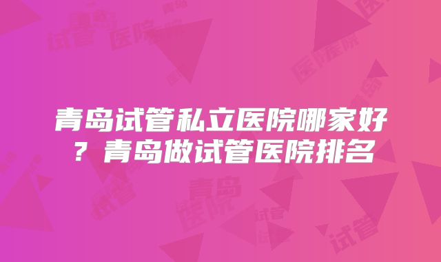 青岛试管私立医院哪家好？青岛做试管医院排名