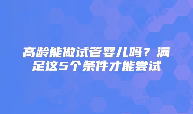 高龄能做试管婴儿吗？满足这5个条件才能尝试