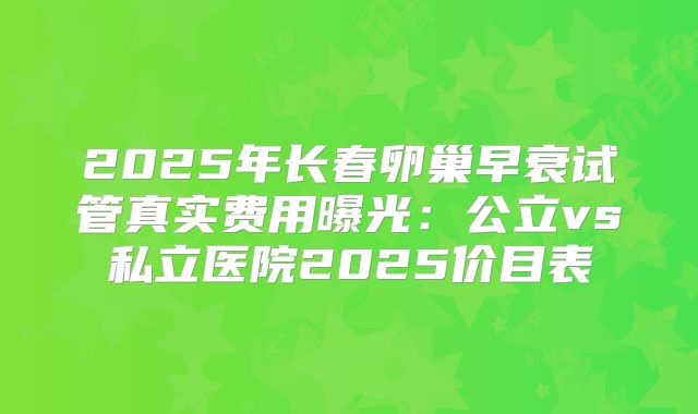 2025年长春卵巢早衰试管真实费用曝光：公立vs私立医院2025价目表