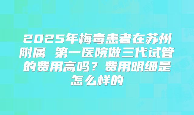 2025年梅毒患者在苏州附属 第一医院做三代试管的费用高吗？费用明细是怎么样的