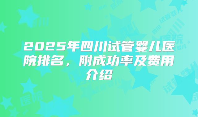 2025年四川试管婴儿医院排名,附成功率及费用介绍
